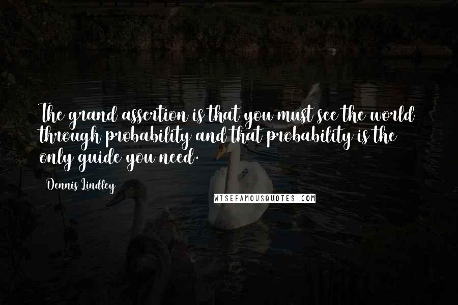 Dennis Lindley Quotes: The grand assertion is that you must see the world through probability and that probability is the only guide you need.