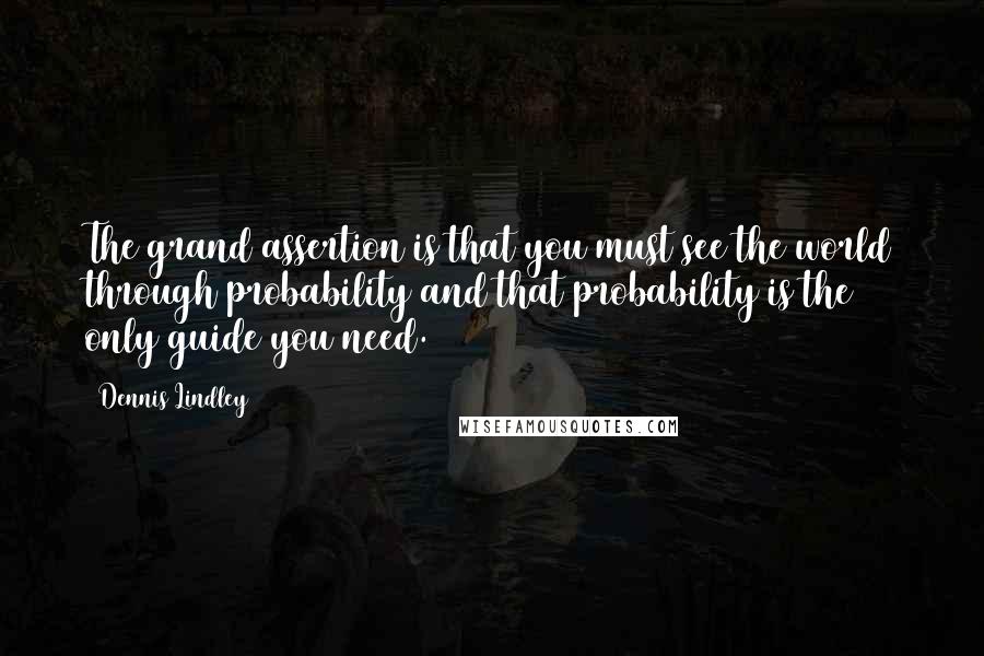 Dennis Lindley Quotes: The grand assertion is that you must see the world through probability and that probability is the only guide you need.