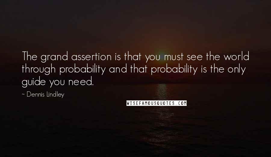 Dennis Lindley Quotes: The grand assertion is that you must see the world through probability and that probability is the only guide you need.
