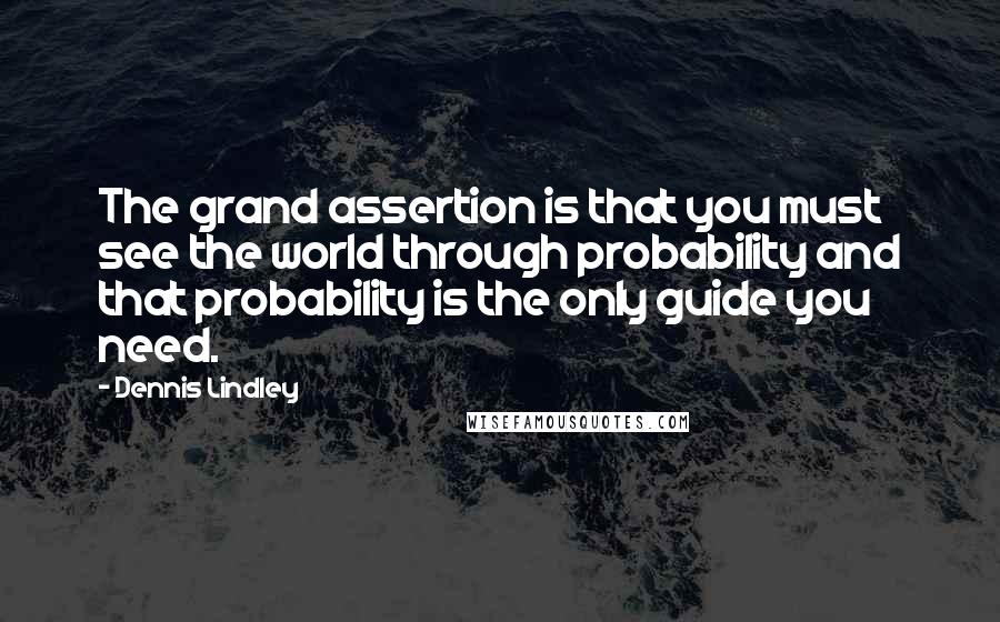 Dennis Lindley Quotes: The grand assertion is that you must see the world through probability and that probability is the only guide you need.