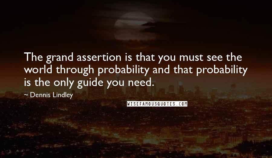 Dennis Lindley Quotes: The grand assertion is that you must see the world through probability and that probability is the only guide you need.