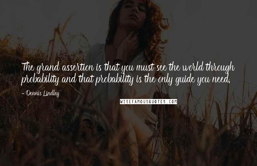 Dennis Lindley Quotes: The grand assertion is that you must see the world through probability and that probability is the only guide you need.