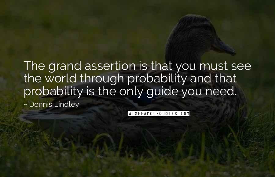 Dennis Lindley Quotes: The grand assertion is that you must see the world through probability and that probability is the only guide you need.