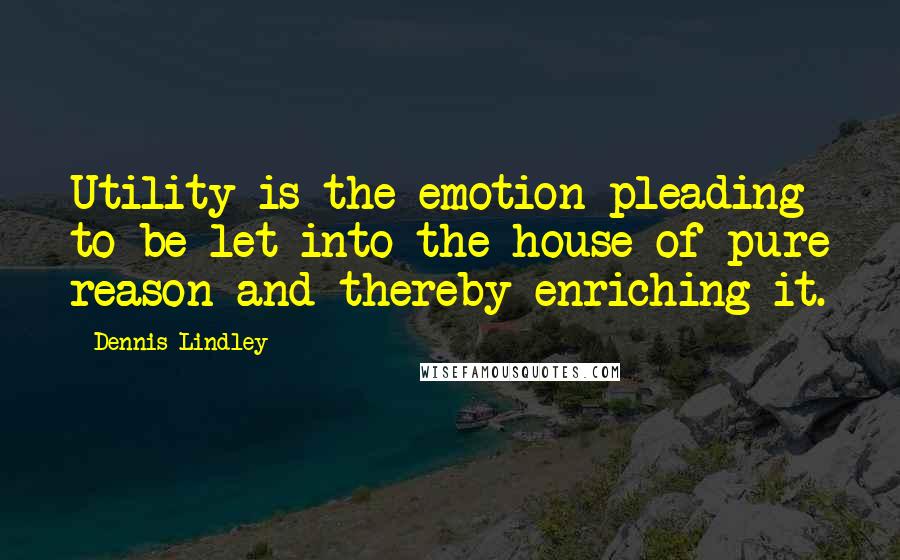 Dennis Lindley Quotes: Utility is the emotion pleading to be let into the house of pure reason and thereby enriching it.