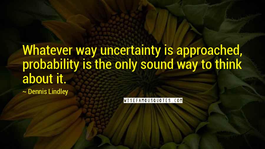 Dennis Lindley Quotes: Whatever way uncertainty is approached, probability is the only sound way to think about it.