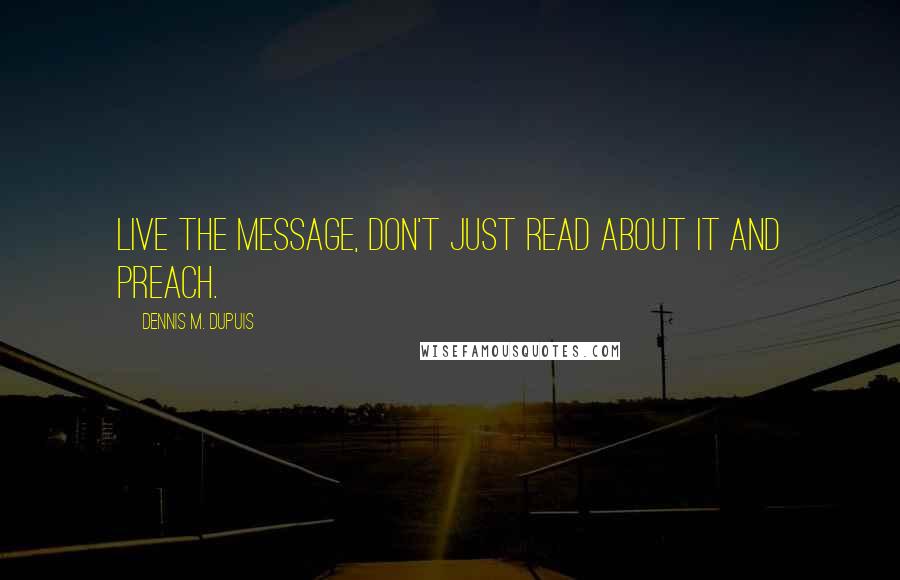 Dennis M. Dupuis Quotes: Live the message, don't just read about it and preach.