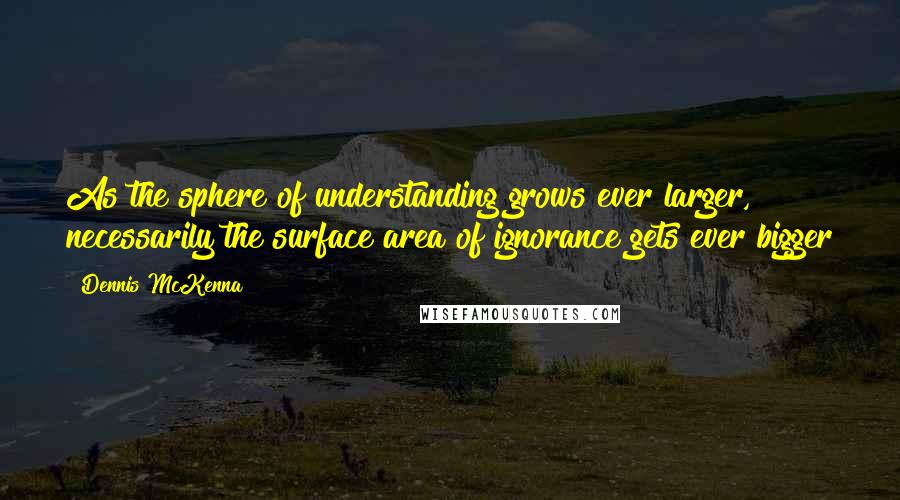 Dennis McKenna Quotes: As the sphere of understanding grows ever larger, necessarily the surface area of ignorance gets ever bigger