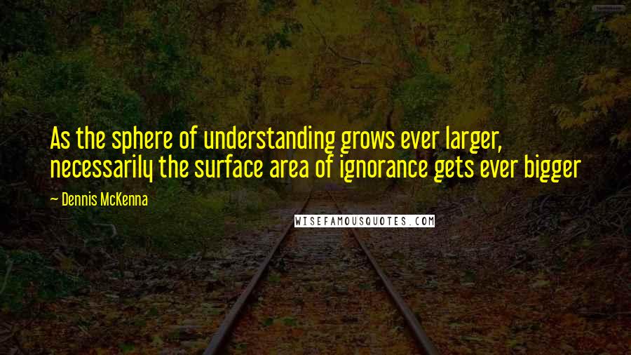 Dennis McKenna Quotes: As the sphere of understanding grows ever larger, necessarily the surface area of ignorance gets ever bigger