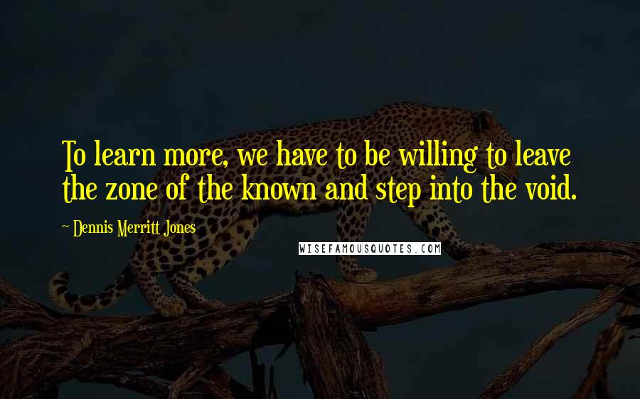 Dennis Merritt Jones Quotes: To learn more, we have to be willing to leave the zone of the known and step into the void.