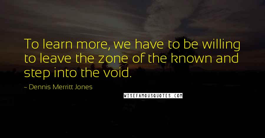 Dennis Merritt Jones Quotes: To learn more, we have to be willing to leave the zone of the known and step into the void.