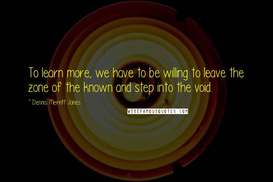 Dennis Merritt Jones Quotes: To learn more, we have to be willing to leave the zone of the known and step into the void.