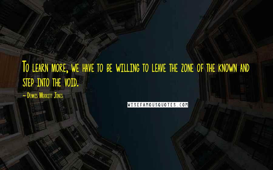 Dennis Merritt Jones Quotes: To learn more, we have to be willing to leave the zone of the known and step into the void.