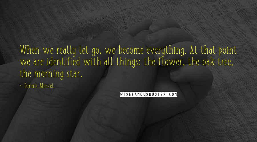 Dennis Merzel Quotes: When we really let go, we become everything. At that point we are identified with all things: the flower, the oak tree, the morning star.