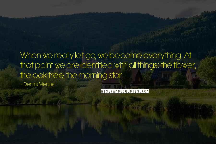 Dennis Merzel Quotes: When we really let go, we become everything. At that point we are identified with all things: the flower, the oak tree, the morning star.