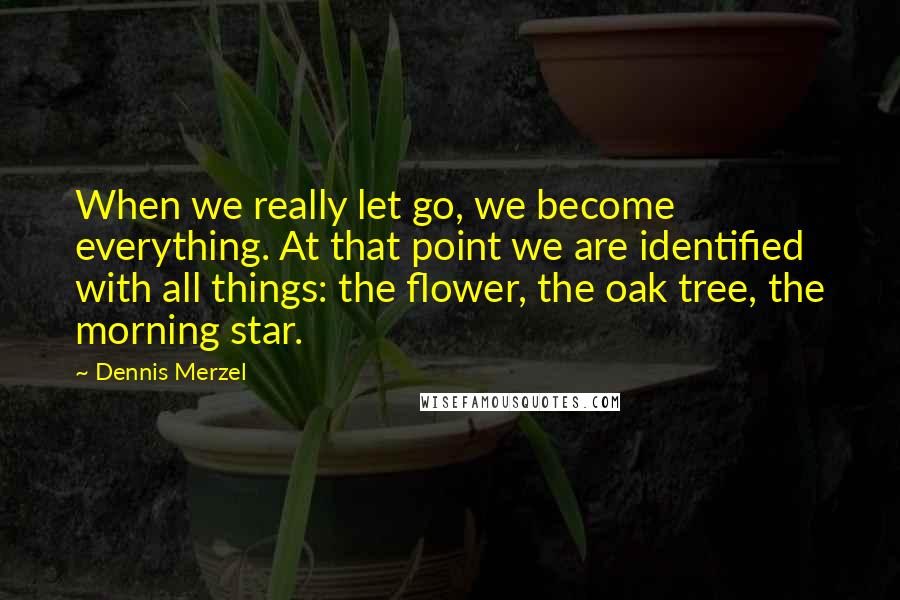 Dennis Merzel Quotes: When we really let go, we become everything. At that point we are identified with all things: the flower, the oak tree, the morning star.