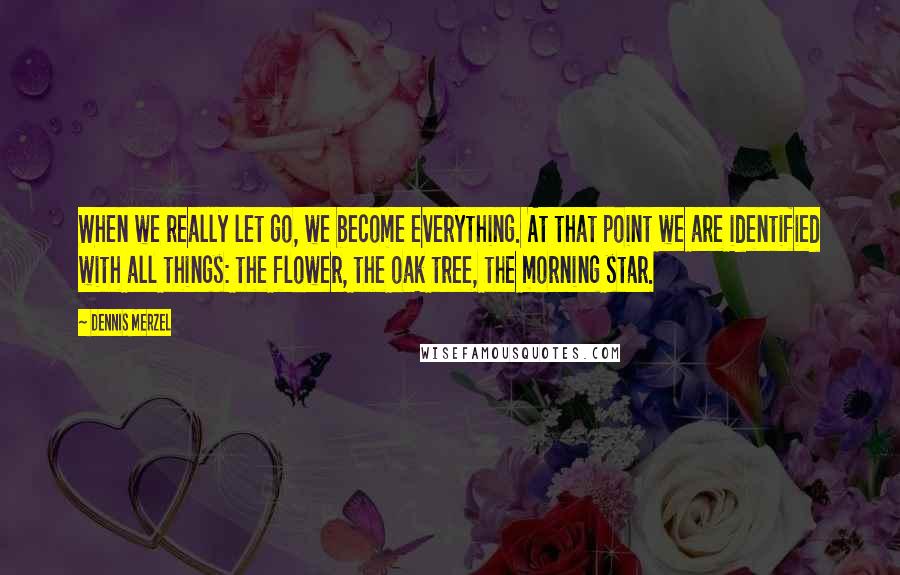 Dennis Merzel Quotes: When we really let go, we become everything. At that point we are identified with all things: the flower, the oak tree, the morning star.