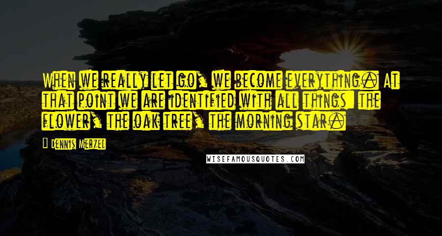 Dennis Merzel Quotes: When we really let go, we become everything. At that point we are identified with all things: the flower, the oak tree, the morning star.