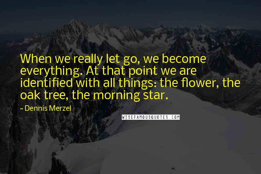 Dennis Merzel Quotes: When we really let go, we become everything. At that point we are identified with all things: the flower, the oak tree, the morning star.