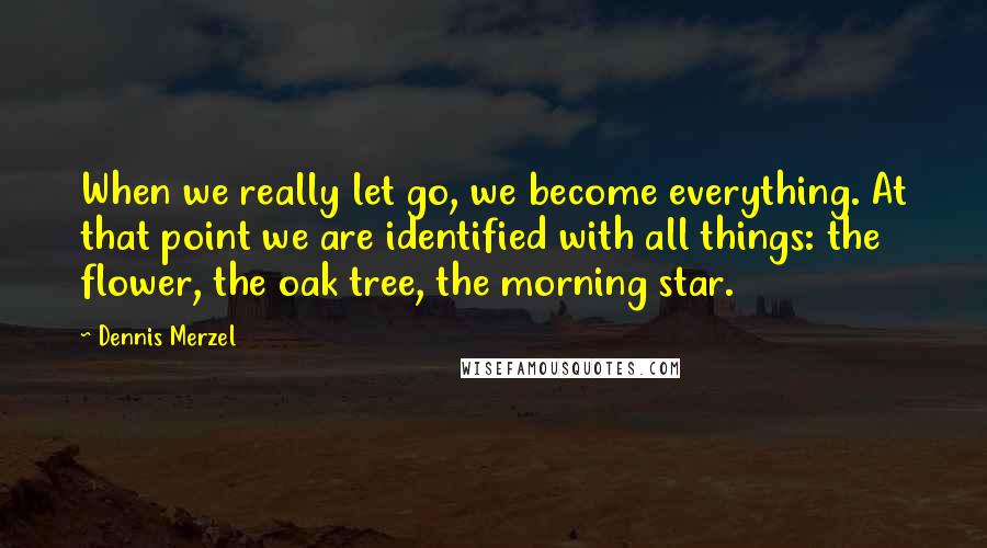 Dennis Merzel Quotes: When we really let go, we become everything. At that point we are identified with all things: the flower, the oak tree, the morning star.