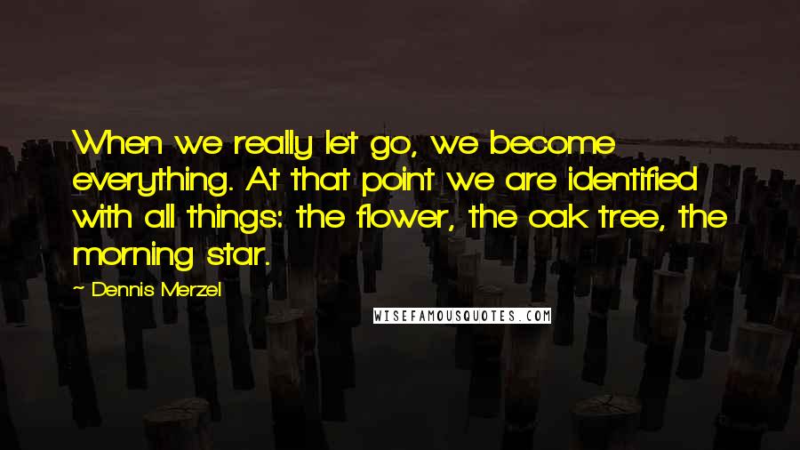 Dennis Merzel Quotes: When we really let go, we become everything. At that point we are identified with all things: the flower, the oak tree, the morning star.