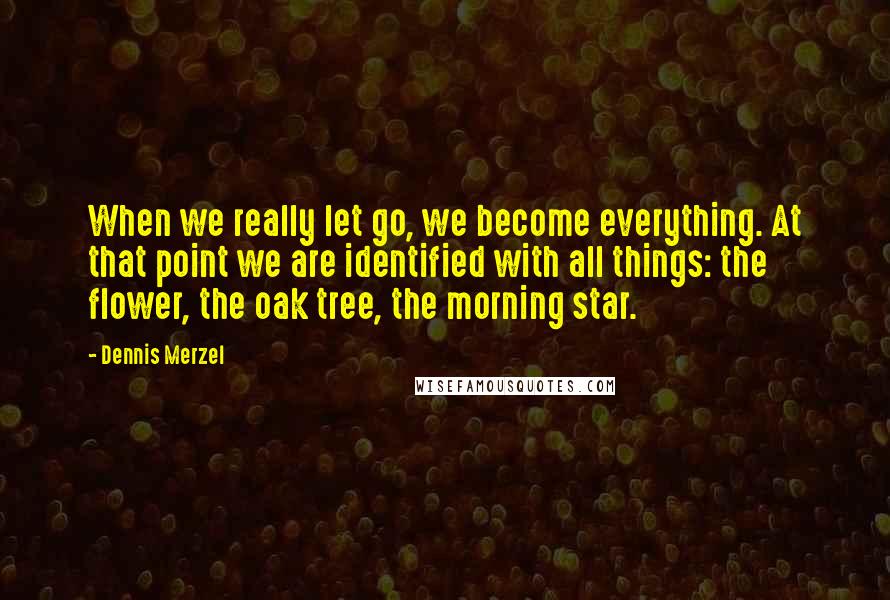 Dennis Merzel Quotes: When we really let go, we become everything. At that point we are identified with all things: the flower, the oak tree, the morning star.