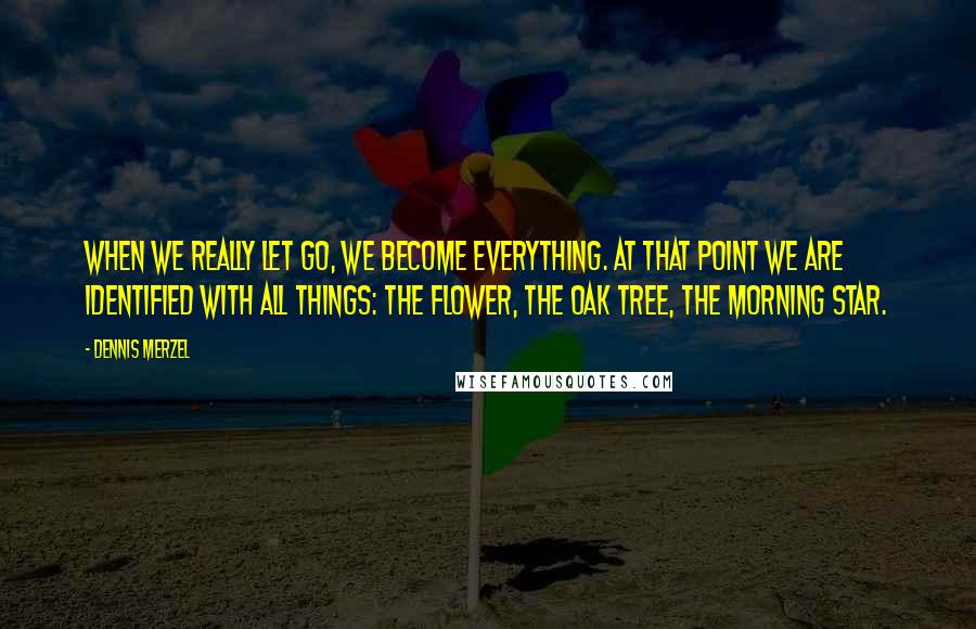 Dennis Merzel Quotes: When we really let go, we become everything. At that point we are identified with all things: the flower, the oak tree, the morning star.