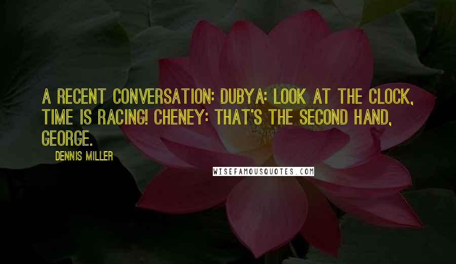 Dennis Miller Quotes: A recent conversation: Dubya: Look at the clock, time is racing! Cheney: That's the second hand, George.