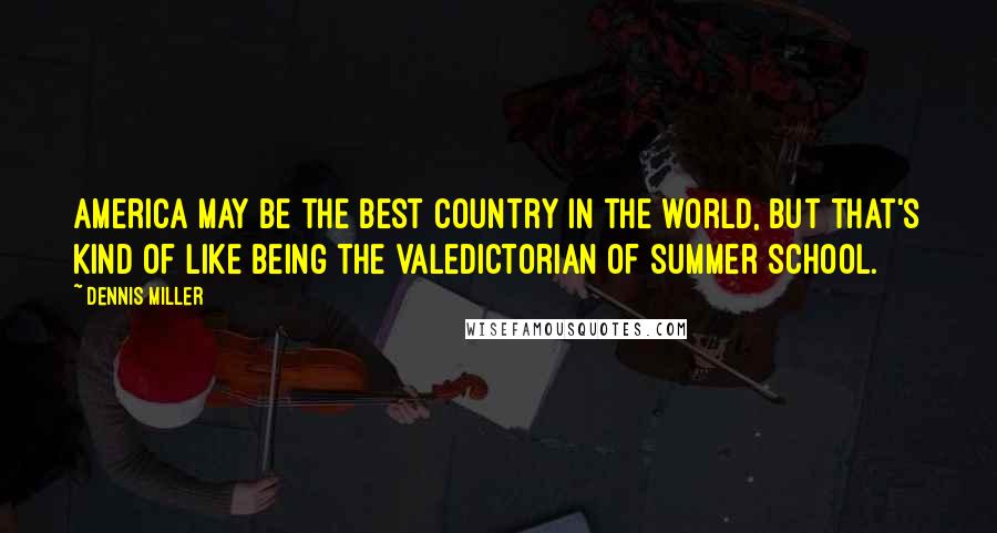 Dennis Miller Quotes: America may be the best country in the world, but that's kind of like being the valedictorian of summer school.