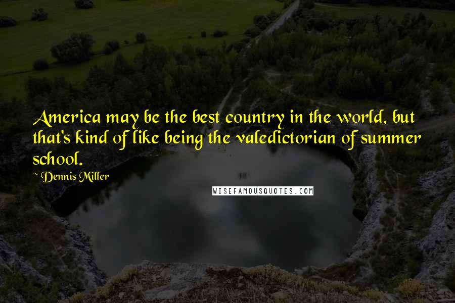 Dennis Miller Quotes: America may be the best country in the world, but that's kind of like being the valedictorian of summer school.