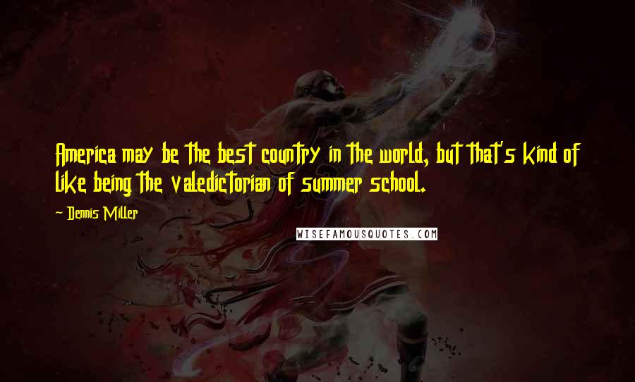 Dennis Miller Quotes: America may be the best country in the world, but that's kind of like being the valedictorian of summer school.