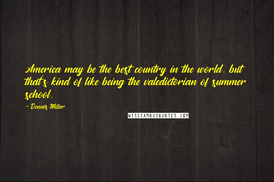 Dennis Miller Quotes: America may be the best country in the world, but that's kind of like being the valedictorian of summer school.