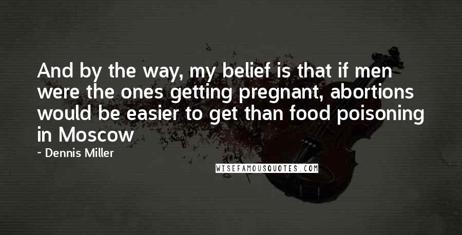 Dennis Miller Quotes: And by the way, my belief is that if men were the ones getting pregnant, abortions would be easier to get than food poisoning in Moscow