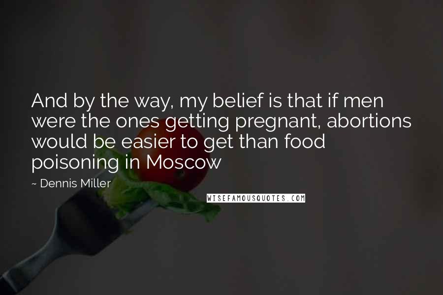 Dennis Miller Quotes: And by the way, my belief is that if men were the ones getting pregnant, abortions would be easier to get than food poisoning in Moscow