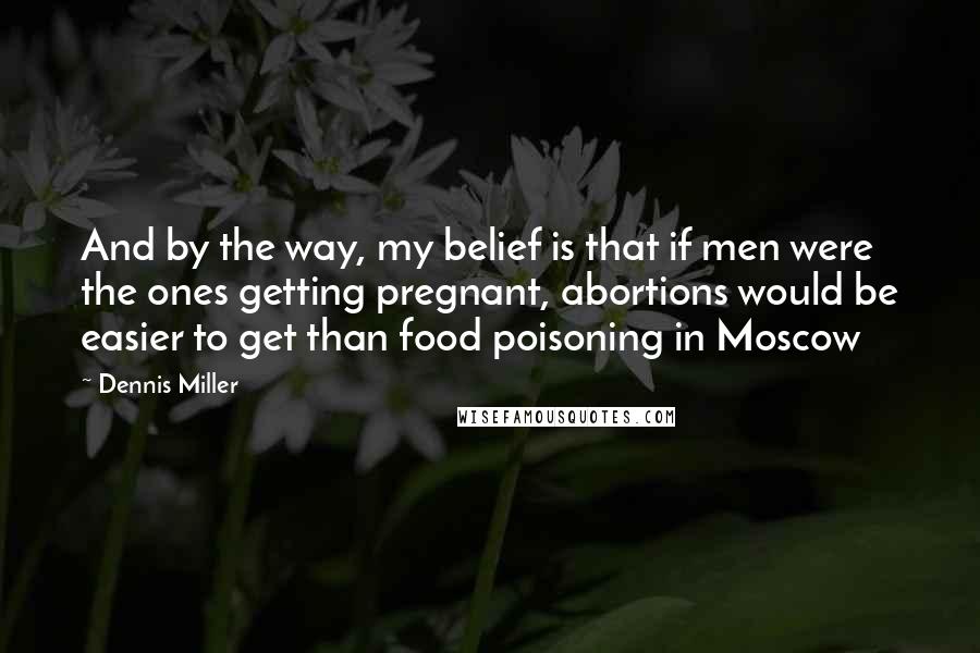 Dennis Miller Quotes: And by the way, my belief is that if men were the ones getting pregnant, abortions would be easier to get than food poisoning in Moscow