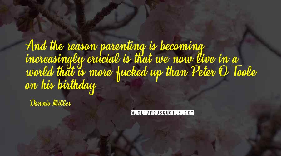 Dennis Miller Quotes: And the reason parenting is becoming increasingly crucial is that we now live in a world that is more fucked up than Peter O'Toole on his birthday.