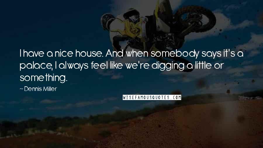 Dennis Miller Quotes: I have a nice house. And when somebody says it's a palace, I always feel like we're digging a little or something.