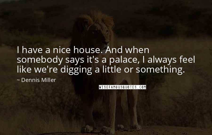 Dennis Miller Quotes: I have a nice house. And when somebody says it's a palace, I always feel like we're digging a little or something.