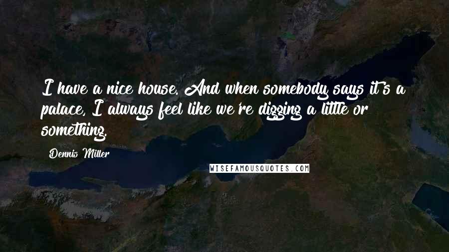 Dennis Miller Quotes: I have a nice house. And when somebody says it's a palace, I always feel like we're digging a little or something.