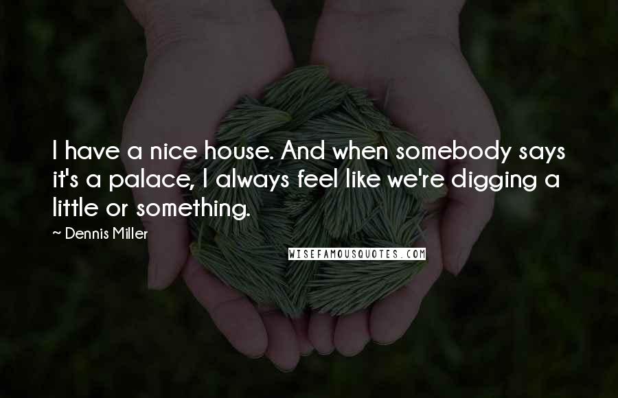 Dennis Miller Quotes: I have a nice house. And when somebody says it's a palace, I always feel like we're digging a little or something.