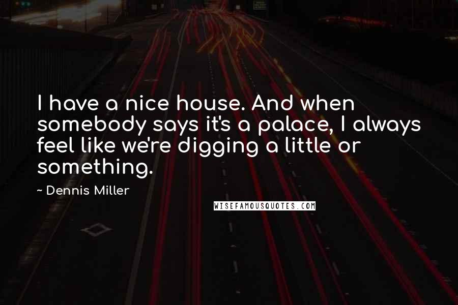 Dennis Miller Quotes: I have a nice house. And when somebody says it's a palace, I always feel like we're digging a little or something.
