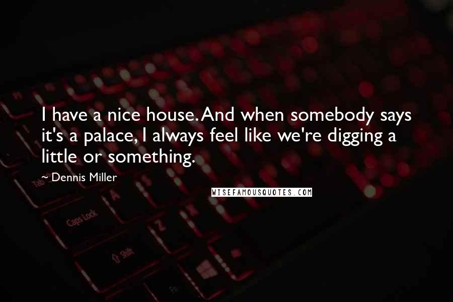 Dennis Miller Quotes: I have a nice house. And when somebody says it's a palace, I always feel like we're digging a little or something.