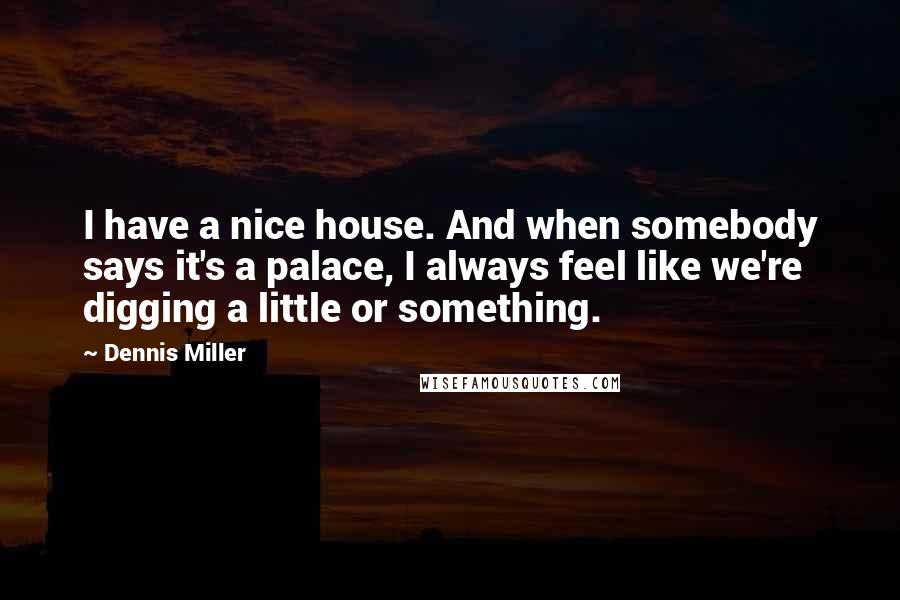 Dennis Miller Quotes: I have a nice house. And when somebody says it's a palace, I always feel like we're digging a little or something.