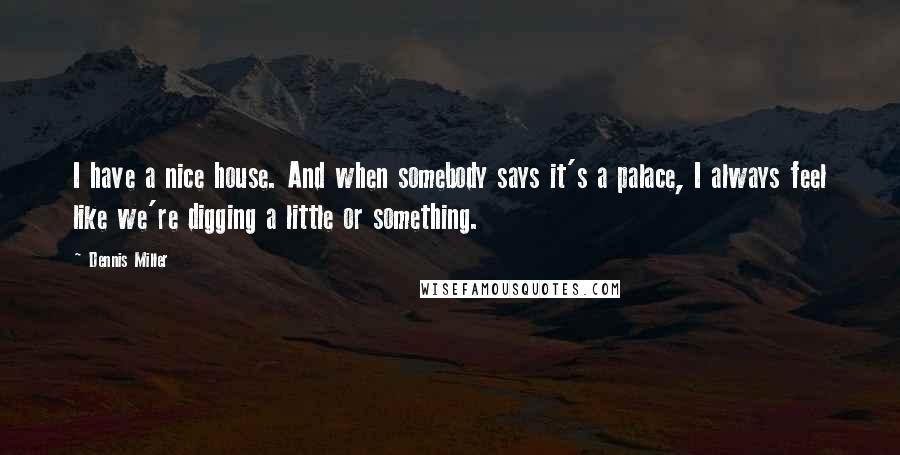 Dennis Miller Quotes: I have a nice house. And when somebody says it's a palace, I always feel like we're digging a little or something.