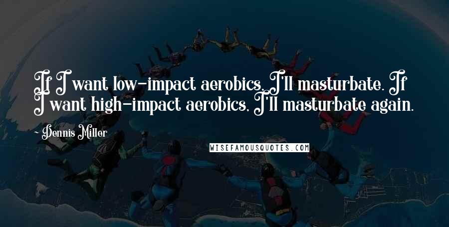 Dennis Miller Quotes: If I want low-impact aerobics, I'll masturbate. If I want high-impact aerobics, I'll masturbate again.