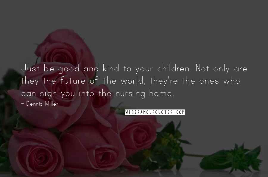 Dennis Miller Quotes: Just be good and kind to your children. Not only are they the future of the world, they're the ones who can sign you into the nursing home.