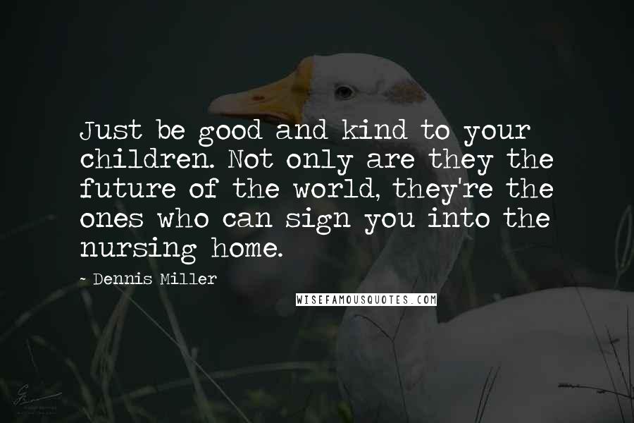 Dennis Miller Quotes: Just be good and kind to your children. Not only are they the future of the world, they're the ones who can sign you into the nursing home.