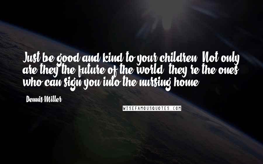 Dennis Miller Quotes: Just be good and kind to your children. Not only are they the future of the world, they're the ones who can sign you into the nursing home.