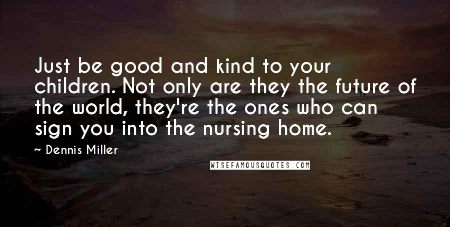 Dennis Miller Quotes: Just be good and kind to your children. Not only are they the future of the world, they're the ones who can sign you into the nursing home.