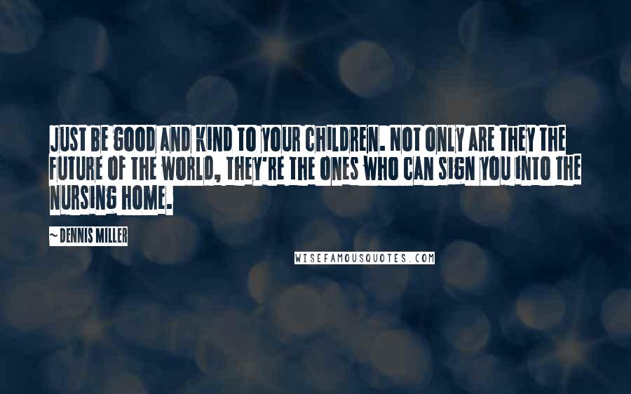 Dennis Miller Quotes: Just be good and kind to your children. Not only are they the future of the world, they're the ones who can sign you into the nursing home.