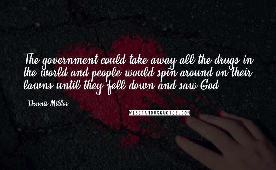 Dennis Miller Quotes: The government could take away all the drugs in the world and people would spin around on their lawns until they fell down and saw God.